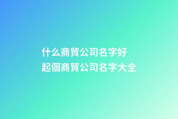 什么商貿公司名字好 起個商貿公司名字大全-第1張-公司起名-玄機派